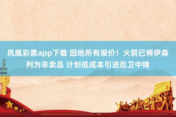 凤凰彩票app下载 回绝所有报价!火箭已将伊森列为非卖品 计划低成本引进后卫中锋