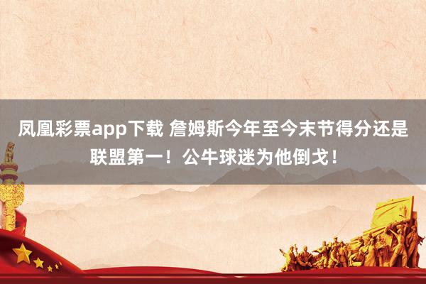 凤凰彩票app下载 詹姆斯今年至今末节得分还是联盟第一!公牛球迷为他倒戈!