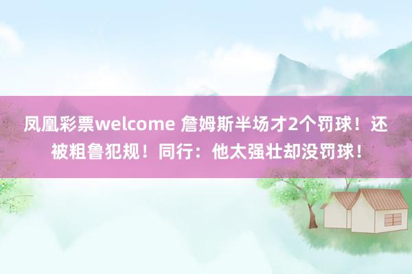 凤凰彩票welcome 詹姆斯半场才2个罚球！还被粗鲁犯规！同行：他太强壮却没罚球！