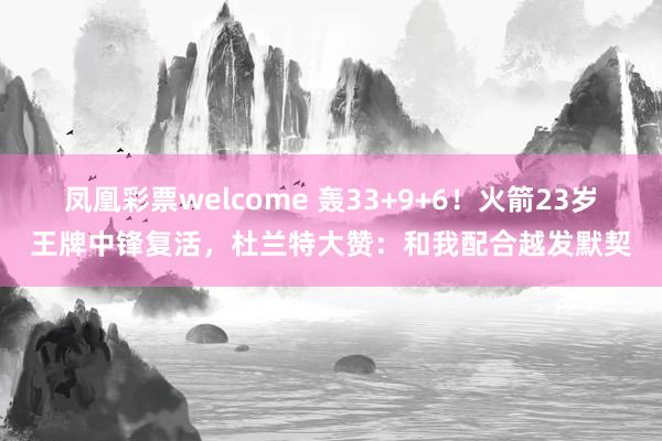 凤凰彩票welcome 轰33+9+6！火箭23岁王牌中锋复活，杜兰特大赞：和我配合越发默契