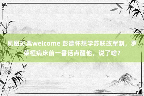 凤凰彩票welcome 彭德怀想学苏联改军制,罗荣桓病床前一番话点醒他,说了啥?