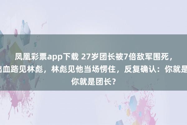 凤凰彩票app下载 27岁团长被7倍敌军围死，竟杀出血路见林彪，林彪见他当场愣住，反复确认：你就是团长？