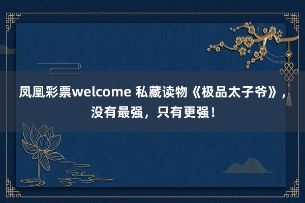 凤凰彩票welcome 私藏读物《极品太子爷》，没有最强，只有更强！