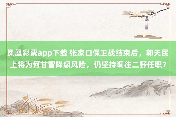 凤凰彩票app下载 张家口保卫战结束后,郭天民上将为何甘冒降级风险,仍坚持调往二野任职?