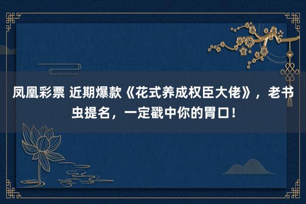 凤凰彩票 近期爆款《花式养成权臣大佬》，老书虫提名，一定戳中你的胃口！