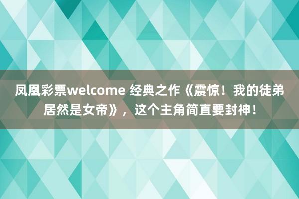 凤凰彩票welcome 经典之作《震惊!我的徒弟居然是女帝》,这个主角简直要封神!