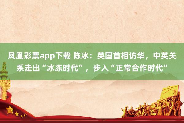 凤凰彩票app下载 陈冰：英国首相访华，中英关系走出“冰冻时代”，步入“正常合作时代”