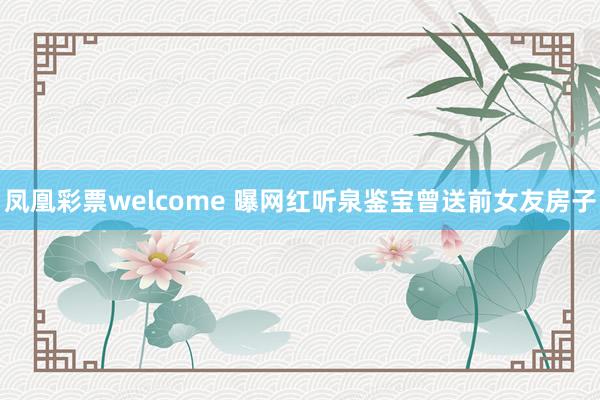 凤凰彩票welcome 曝网红听泉鉴宝曾送前女友房子