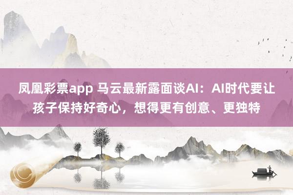 凤凰彩票app 马云最新露面谈AI：AI时代要让孩子保持好奇心，想得更有创意、更独特
