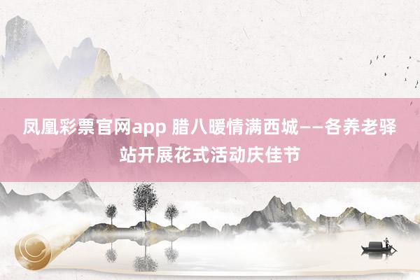 凤凰彩票官网app 腊八暖情满西城——各养老驿站开展花式活动庆佳节