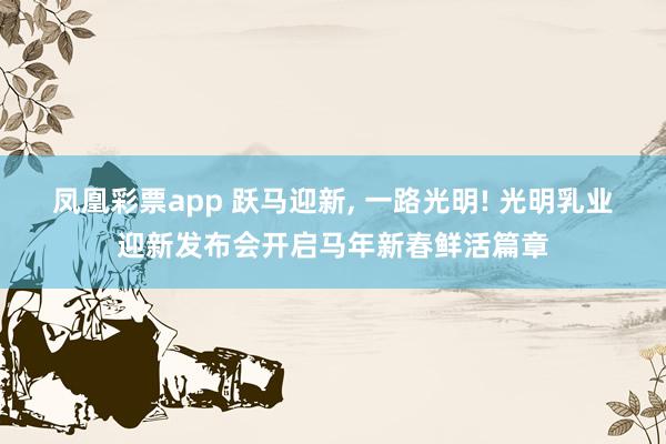 凤凰彩票app 跃马迎新, 一路光明! 光明乳业迎新发布会开启马年新春鲜活篇章