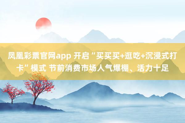 凤凰彩票官网app 开启“买买买+逛吃+沉浸式打卡”模式 节前消费市场人气爆棚、活力十足