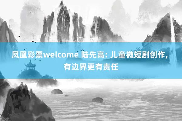凤凰彩票welcome 陆先高: 儿童微短剧创作, 有边界更有责任