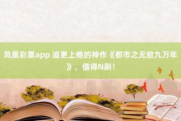 凤凰彩票app 追更上瘾的神作《都市之无敌九万年》,值得N刷!