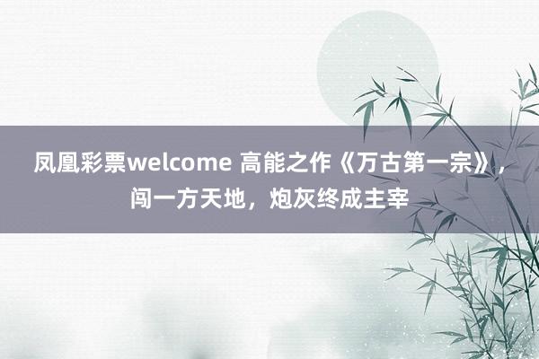 凤凰彩票welcome 高能之作《万古第一宗》,闯一方天地,炮灰终成主宰