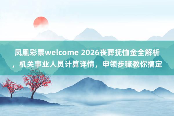 凤凰彩票welcome 2026丧葬抚恤金全解析,机关事业人员计算详情,申领步骤教你搞定
