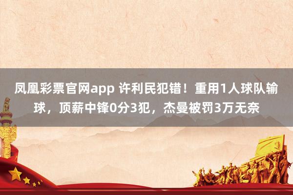 凤凰彩票官网app 许利民犯错！重用1人球队输球，顶薪中锋0分3犯，杰曼被罚3万无奈