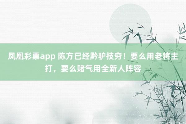 凤凰彩票app 陈方已经黔驴技穷!要么用老将主打,要么赌气用全新人阵容