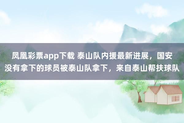 凤凰彩票app下载 泰山队内援最新进展，国安没有拿下的球员被泰山队拿下，来自泰山帮扶球队