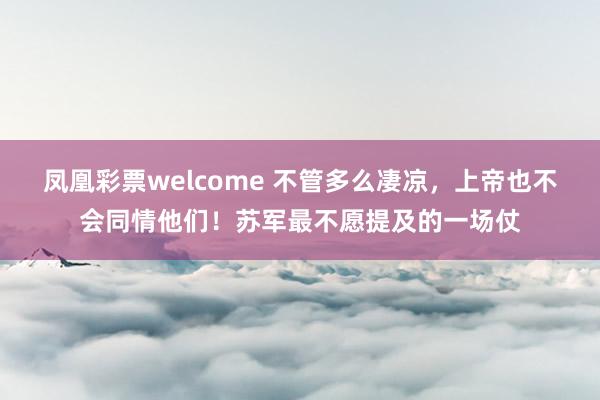 凤凰彩票welcome 不管多么凄凉,上帝也不会同情他们!苏军最不愿提及的一场仗