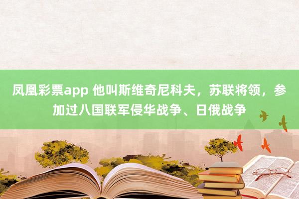 凤凰彩票app 他叫斯维奇尼科夫,苏联将领,参加过八国联军侵华战争、日俄战争
