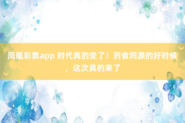 凤凰彩票app 时代真的变了！药食同源的好时候，这次真的来了