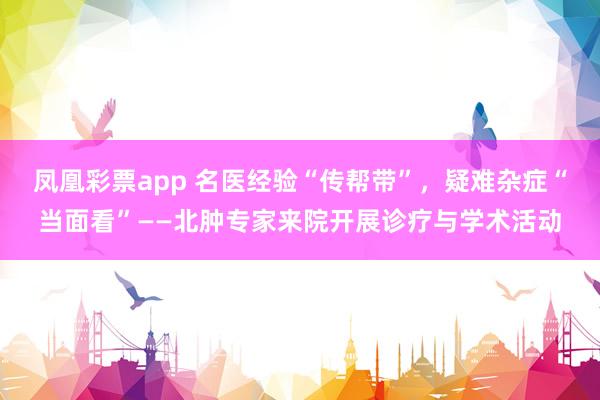 凤凰彩票app 名医经验“传帮带”,疑难杂症“当面看”——北肿专家来院开展诊疗与学术活动
