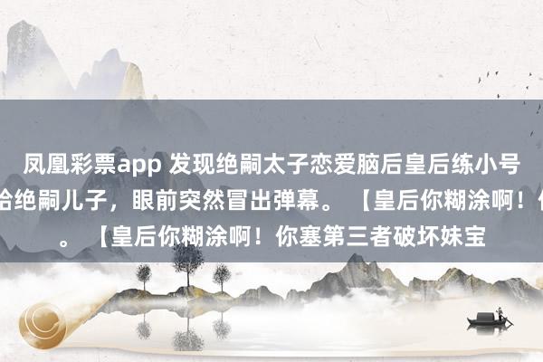 凤凰彩票app 发现绝嗣太子恋爱脑后皇后练小号了 我刚把好孕女赐给绝嗣儿子,眼前突然冒出弹幕。 【皇后你糊涂啊!你塞第三者破坏妹宝