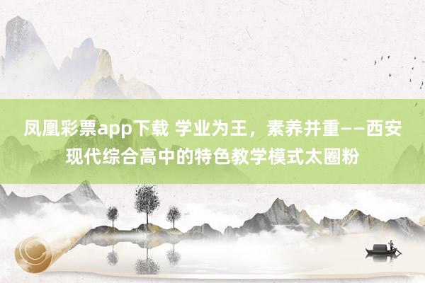 凤凰彩票app下载 学业为王,素养并重——西安现代综合高中的特色教学模式太圈粉
