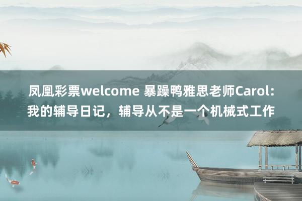 凤凰彩票welcome 暴躁鸭雅思老师Carol：我的辅导日记，辅导从不是一个机械式工作