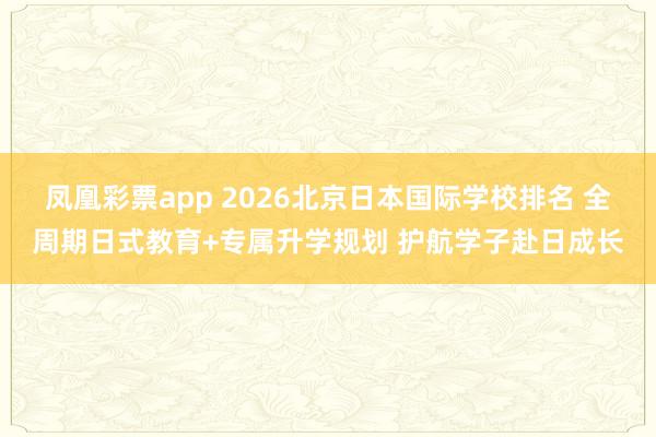 凤凰彩票app 2026北京日本国际学校排名 全周期日式教育+专属升学规划 护航学子赴日成长