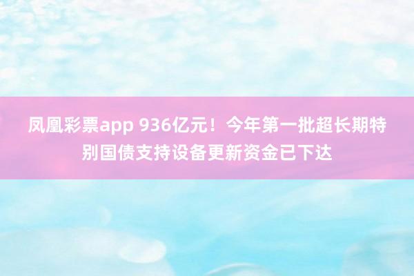 凤凰彩票app 936亿元!今年第一批超长期特别国债支持设备更新资金已下达