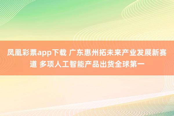 凤凰彩票app下载 广东惠州拓未来产业发展新赛道 多项人工智能产品出货全球第一