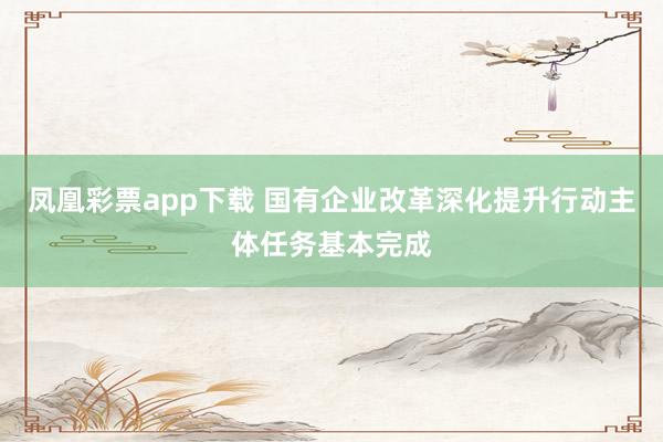 凤凰彩票app下载 国有企业改革深化提升行动主体任务基本完成