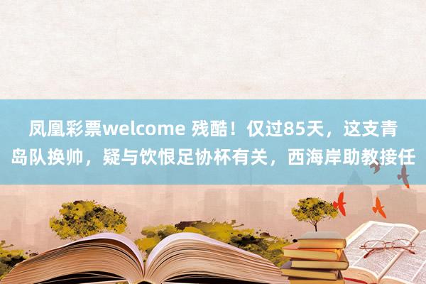 凤凰彩票welcome 残酷！仅过85天，这支青岛队换帅，疑与饮恨足协杯有关，西海岸助教接任
