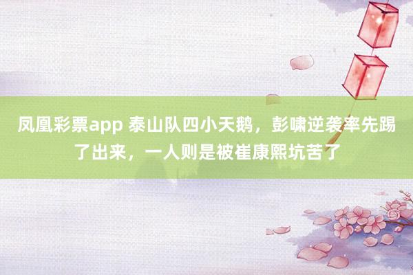 凤凰彩票app 泰山队四小天鹅,彭啸逆袭率先踢了出来,一人则是被崔康熙坑苦了