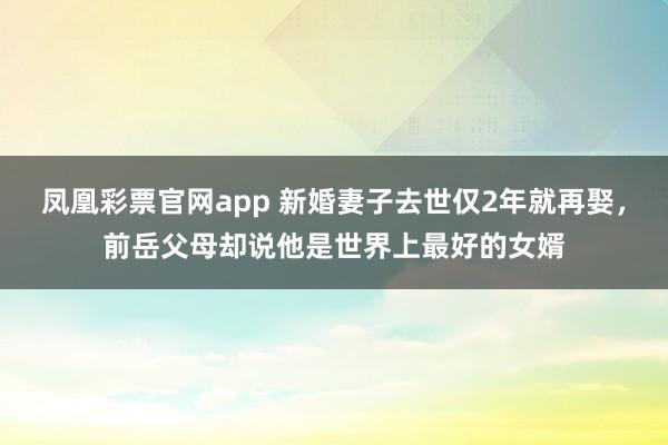 凤凰彩票官网app 新婚妻子去世仅2年就再娶，前岳父母却说他是世界上最好的女婿