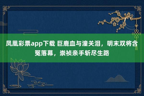 凤凰彩票app下载 巨鹿血与潼关泪,明末双将含冤落幕,崇祯亲手斩尽生路