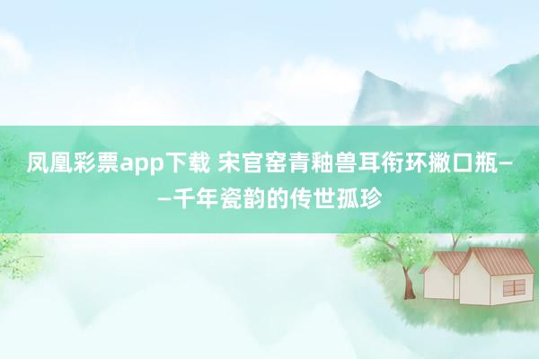凤凰彩票app下载 宋官窑青釉兽耳衔环撇口瓶——千年瓷韵的传世孤珍