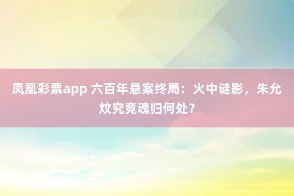 凤凰彩票app 六百年悬案终局:火中谜影,朱允炆究竟魂归何处?