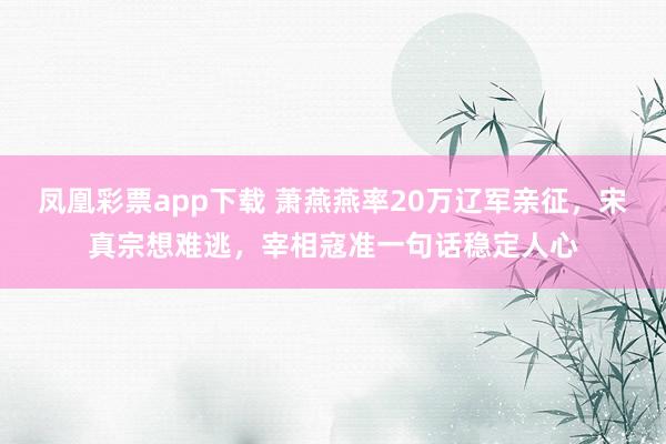 凤凰彩票app下载 萧燕燕率20万辽军亲征,宋真宗想难逃,宰相寇准一句话稳定人心