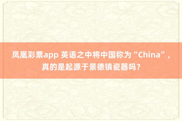 凤凰彩票app 英语之中将中国称为“China”,真的是起源于景德镇瓷器吗?