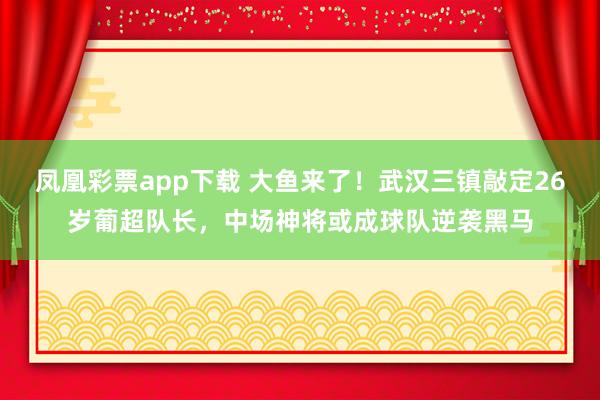 凤凰彩票app下载 大鱼来了！武汉三镇敲定26岁葡超队长，中场神将或成球队逆袭黑马