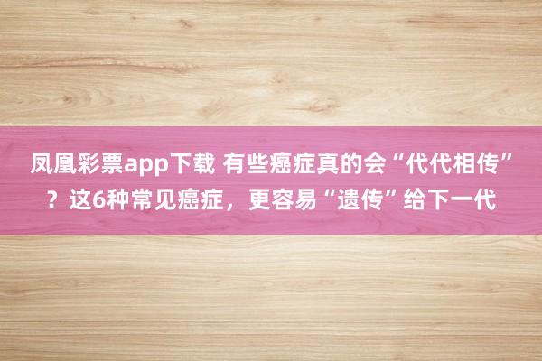 凤凰彩票app下载 有些癌症真的会“代代相传”？这6种常见癌症，更容易“遗传”给下一代