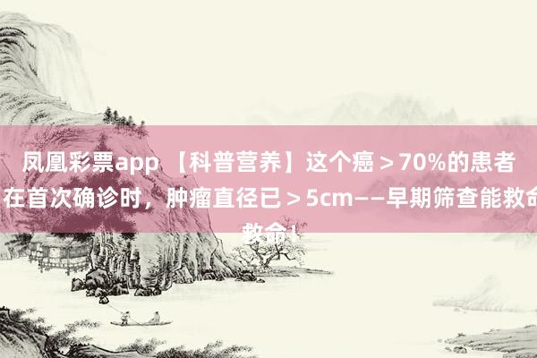凤凰彩票app 【科普营养】这个癌＞70%的患者，在首次确诊时，肿瘤直径已＞5cm——早期筛查能救命！