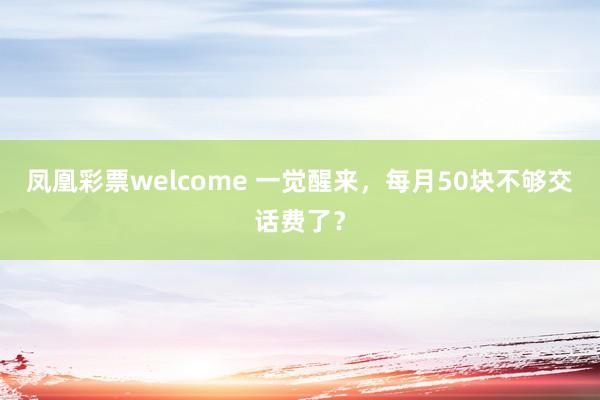 凤凰彩票welcome 一觉醒来，每月50块不够交话费了？
