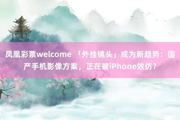 凤凰彩票welcome 「外挂镜头」成为新趋势:国产手机影像方案,正在被iPhone效仿?