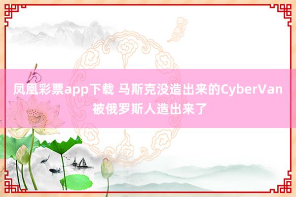 凤凰彩票app下载 马斯克没造出来的CyberVan 被俄罗斯人造出来了