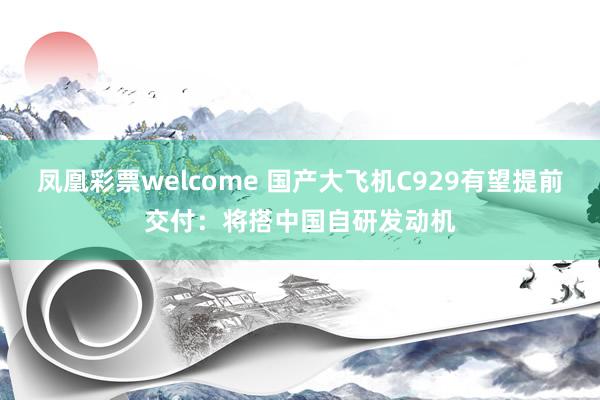 凤凰彩票welcome 国产大飞机C929有望提前交付:将搭中国自研发动机