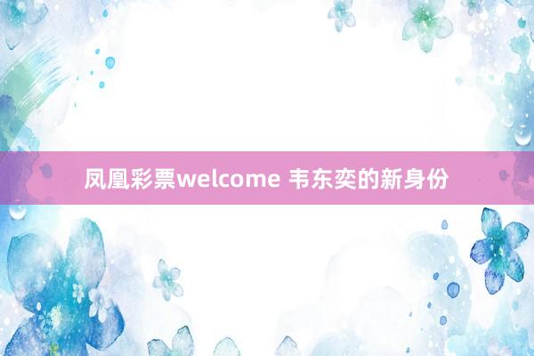 凤凰彩票welcome 韦东奕的新身份